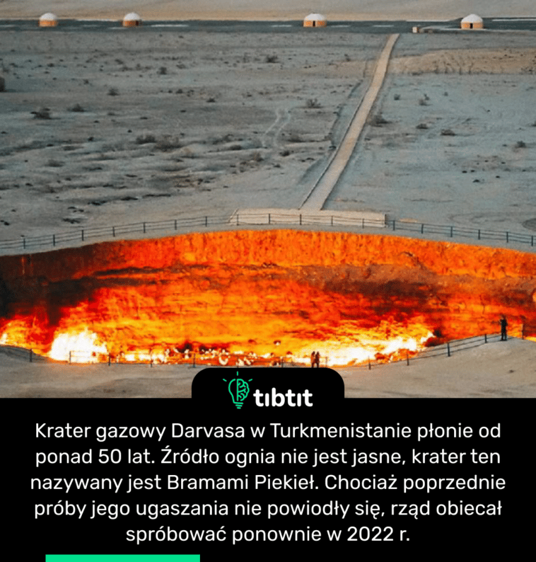 Krater gazowy Darvasa w Turkmenistanie płonie od ponad 50 lat. Źródło ognia nie jest jasne, krater ten nazywany jest Bramami Piekieł. Chociaż poprzednie próby jego ugaszania nie powiodły się, rząd obiecał spróbować ponownie w 2022 r.
