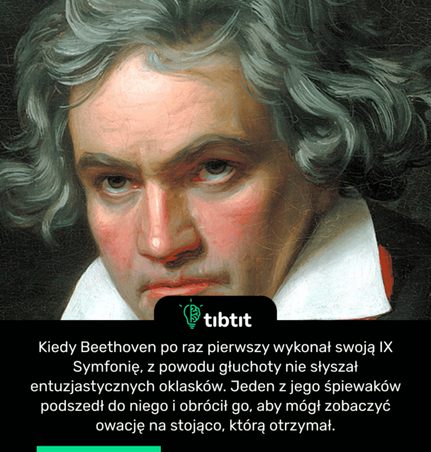 Kiedy Beethoven po raz pierwszy wykonał swoją IX Symfonię, z powodu głuchoty nie słyszał entuzjastycznych oklasków. Jeden z jego śpiewaków podszedł do niego i obrócił go, aby mógł zobaczyć owację na stojąco, którą otrzymał.