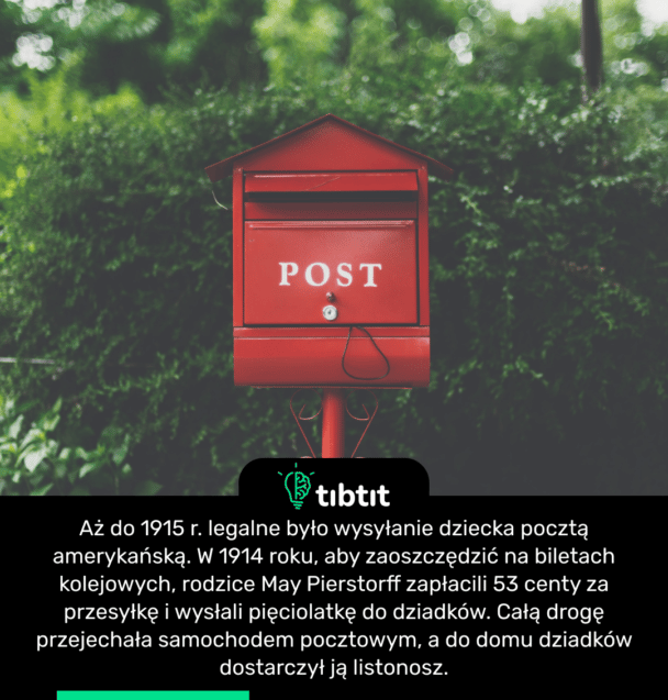 Aż do 1915 r. legalne było wysyłanie dziecka pocztą amerykańską. W 1914 roku, aby zaoszczędzić na biletach kolejowych, rodzice May Pierstorff zapłacili 53 centy za przesyłkę i wysłali pięciolatkę do dziadków. Całą drogę przejechała samochodem pocztowym, a do domu dziadków dostarczył ją listonosz.
