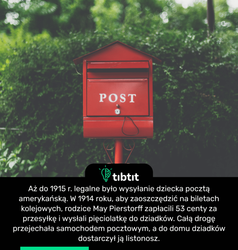 Aż do 1915 r. legalne było wysyłanie dziecka pocztą amerykańską. W 1914 roku, aby zaoszczędzić na biletach kolejowych, rodzice May Pierstorff zapłacili 53 centy za przesyłkę i wysłali pięciolatkę do dziadków. Całą drogę przejechała samochodem pocztowym, a do domu dziadków dostarczył ją listonosz.