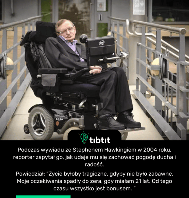 Podczas wywiadu ze Stephenem Hawkingiem w 2004 roku, reporter zapytał go, jak udaje mu się zachować pogodę ducha i radość. Powiedział: “Życie byłoby tragiczne, gdyby nie było zabawne. Moje oczekiwania spadły do zera, gdy miałam 21 lat. Od tego czasu wszystko jest bonusem. ”