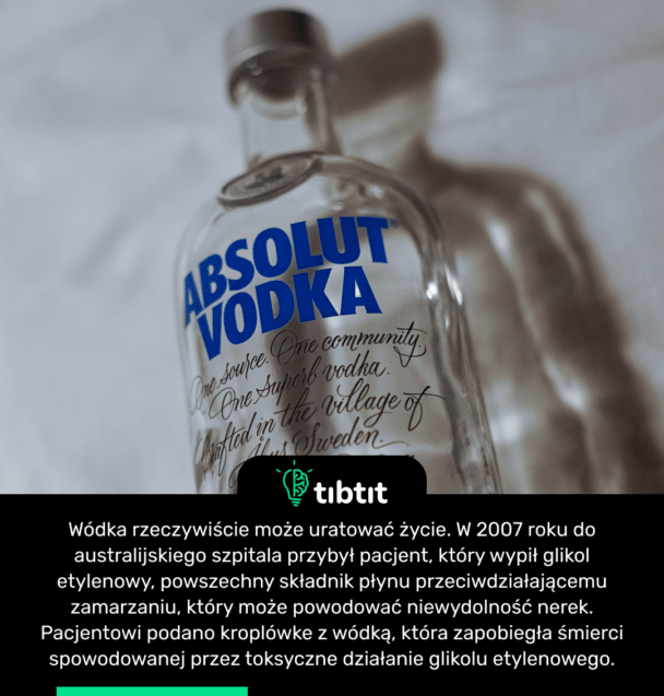 Wódka rzeczywiście może uratować życie. W 2007 roku do australijskiego szpitala przybył pacjent, który wypił glikol etylenowy, powszechny składnik płynu przeciwdziałającemu zamarzaniu, który może powodować niewydolność nerek. Pacjentowi podano kroplówkę z wódką, która zapobiegła śmierci spowodowanej przez toksyczne działanie glikolu etylenowego.