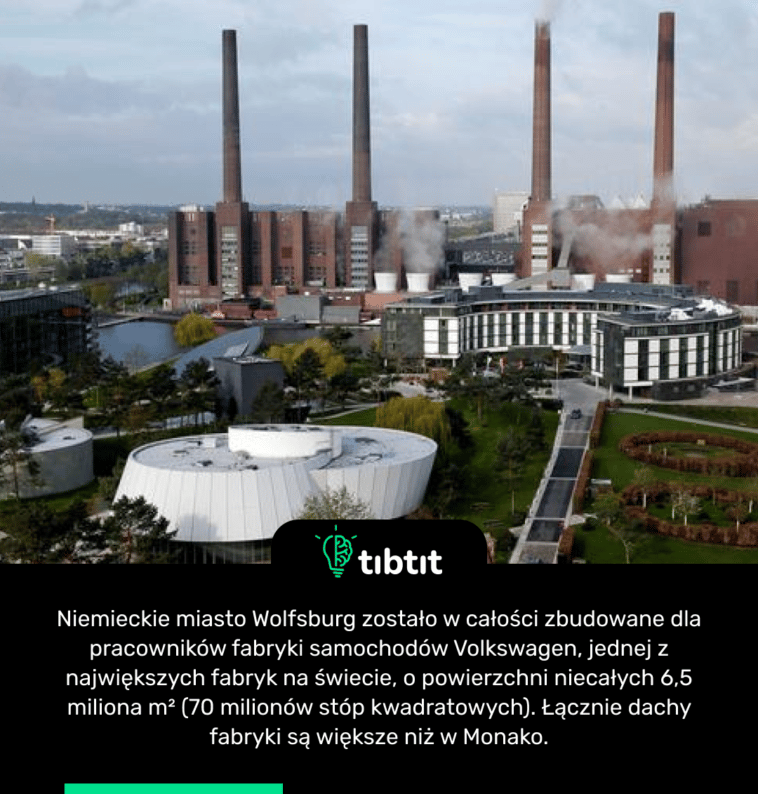 Niemieckie miasto Wolfsburg zostało w całości zbudowane dla pracowników fabryki samochodów Volkswagen, jednej z największych fabryk na świecie, o powierzchni niecałych 6,5 miliona m² (70 milionów stóp kwadratowych). Łącznie dachy fabryki są większe niż w Monako.