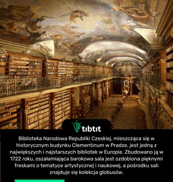 Biblioteka Narodowa Republiki Czeskiej, mieszcząca się w historycznym budynku Clementinum w Pradze, jest jedną z największych i najstarszych bibliotek w Europie. Zbudowano ją w 1722 roku, oszałamiająca barokowa sala jest ozdobiona pięknymi freskami o tematyce artystycznej i naukowej, a pośrodku sali znajduje się kolekcja globusów.