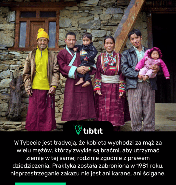 W Tybecie jest tradycją, że kobieta wychodzi za mąż za wielu mężów, którzy zwykle są braćmi, aby utrzymać ziemię w tej samej rodzinie zgodnie z prawem dziedziczenia. Praktyka została zabroniona w 1981 roku, nieprzestrzeganie zakazu nie jest ani karane, ani ścigane.