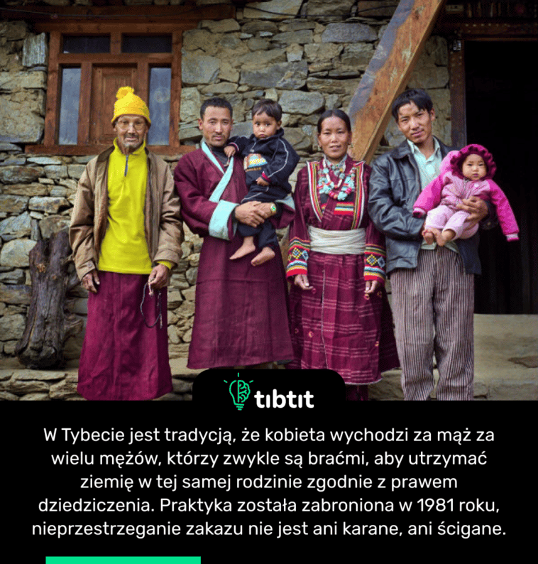 W Tybecie jest tradycją, że kobieta wychodzi za mąż za wielu mężów, którzy zwykle są braćmi, aby utrzymać ziemię w tej samej rodzinie zgodnie z prawem dziedziczenia. Praktyka została zabroniona w 1981 roku, nieprzestrzeganie zakazu nie jest ani karane, ani ścigane.