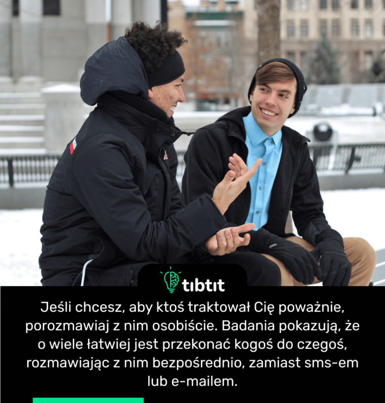 Jeśli chcesz, aby ktoś traktował Cię poważnie, porozmawiaj z nim osobiście. Badania pokazują, że o wiele łatwiej jest przekonać kogoś do czegoś, rozmawiając z nim bezpośrednio, zamiast sms-em lub e-mailem.