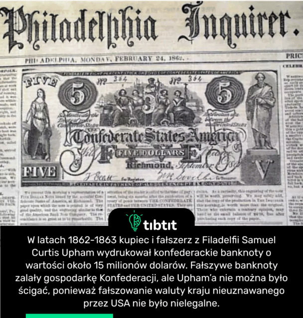 W latach 1862-1863 kupiec i fałszerz z Filadelfii Samuel Curtis Upham wydrukował konfederackie banknoty o wartości około 15 milionów dolarów. Fałszywe banknoty zalały gospodarkę Konfederacji, ale Upham’a nie można było ścigać, ponieważ fałszowanie waluty kraju nieuznawanego przez USA nie było nielegalne.