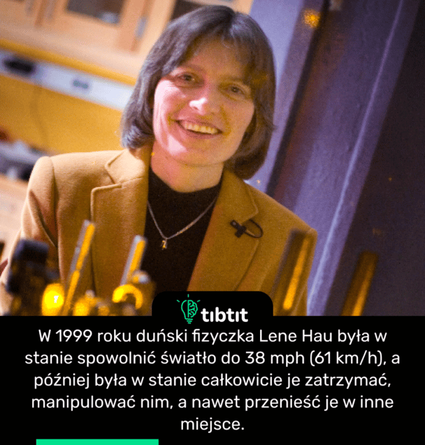 W 1999 roku duński fizyczka Lene Hau była w stanie spowolnić światło do 38 mph (61 km/h), a później była w stanie całkowicie je zatrzymać, manipulować nim, a nawet przenieść je w inne miejsce.