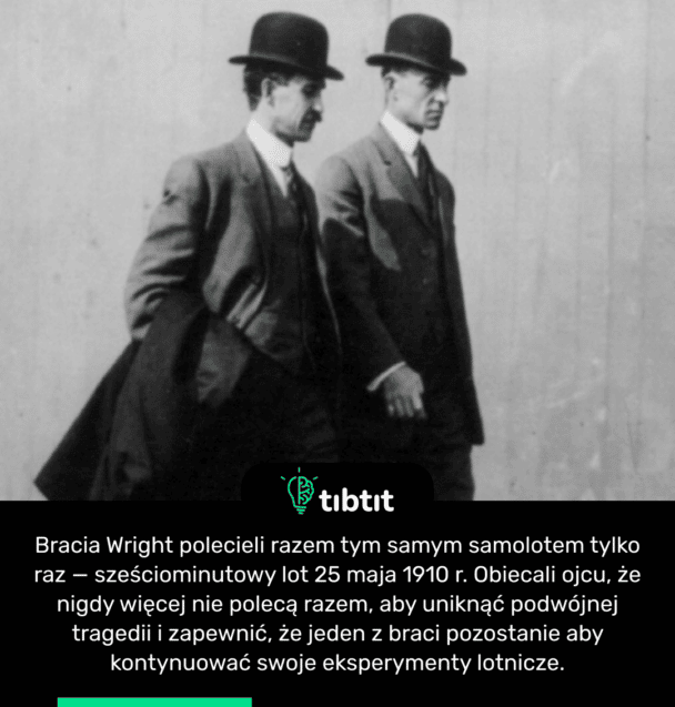 Bracia Wright polecieli razem tym samym samolotem tylko raz — sześciominutowy lot 25 maja 1910 r. Obiecali ojcu, że nigdy więcej nie polecą razem, aby uniknąć podwójnej tragedii i zapewnić, że jeden z braci pozostanie aby kontynuować swoje eksperymenty lotnicze.