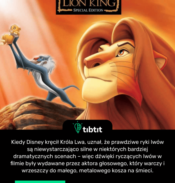 Kiedy Disney kręcił Króla Lwa, uznał, że prawdziwe ryki lwów są niewystarczająco silne w niektórych bardziej dramatycznych scenach – więc dźwięki ryczących lwów w filmie były wydawane przez aktora głosowego, który warczy i wrzeszczy do małego, metalowego kosza na śmieci.
