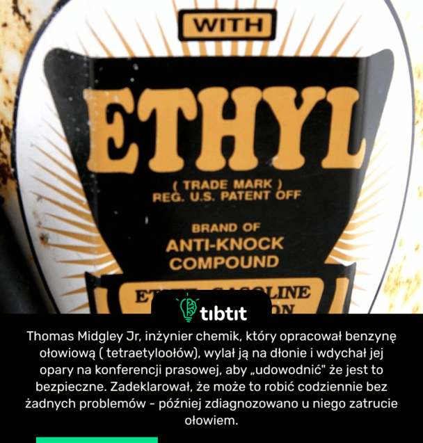 Thomas Midgley Jr, inżynier chemik, który opracował benzynę ołowiową ( tetraetyloołów), wylał ją na dłonie i wdychał jej opary na konferencji prasowej, aby „udowodnić" że jest to bezpieczne. Zadeklarował, że może to robić codziennie bez żadnych problemów - później zdiagnozowano u niego zatrucie ołowiem.