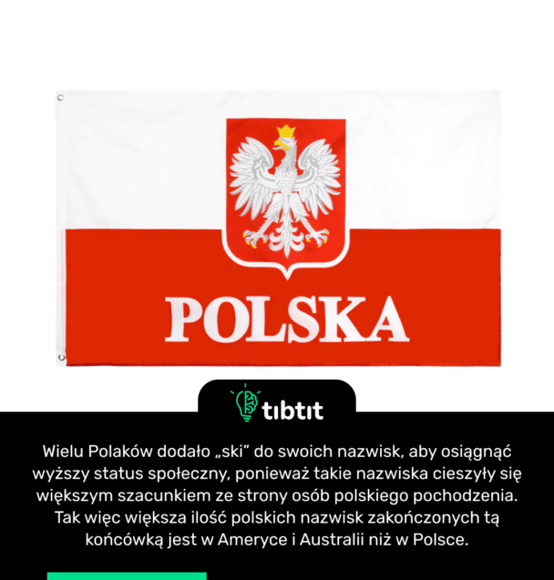 Wielu Polaków dodało „ski” do swoich nazwisk, aby osiągnąć wyższy status społeczny, ponieważ takie nazwiska cieszyły się większym szacunkiem ze strony osób polskiego pochodzenia. Tak więc większa ilość polskich nazwisk zakończonych tą końcówką jest w Ameryce i Australii niż w Polsce.