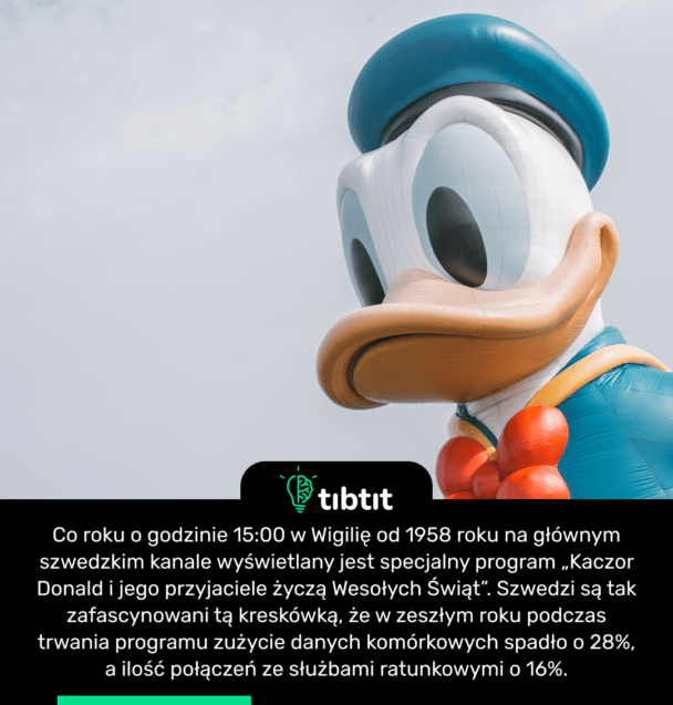 Co roku o godzinie 15:00 w Wigilię od 1958 roku na głównym szwedzkim kanale wyświetlany jest specjalny program „Kaczor Donald i jego przyjaciele życzą Wesołych Świąt”. Szwedzi są tak zafascynowani tą kreskówką, że w zeszłym roku podczas trwania programu zużycie danych komórkowych spadło o 28%, a ilość połączeń ze służbami ratunkowymi o 16%.