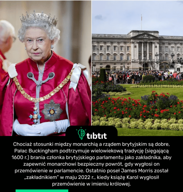 Chociaż stosunki między monarchią a rządem brytyjskim są dobre, Pałac Buckingham podtrzymuje wielowiekową tradycję (sięgającą 1600 r.) brania członka brytyjskiego parlamentu jako zakładnika, aby zapewnić monarchowi bezpieczny powrót, gdy wygłosi on przemówienie w parlamencie. Ostatnio poseł James Morris został „zakładnikiem” w maju 2022 r., kiedy książę Karol wygłosił przemówienie w imieniu królowej.