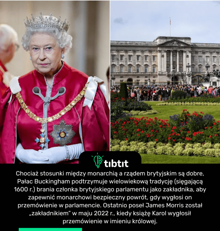 Chociaż stosunki między monarchią a rządem brytyjskim są dobre, Pałac Buckingham podtrzymuje wielowiekową tradycję (sięgającą 1600 r.) brania członka brytyjskiego parlamentu jako zakładnika, aby zapewnić monarchowi bezpieczny powrót, gdy wygłosi on przemówienie w parlamencie. Ostatnio poseł James Morris został „zakładnikiem” w maju 2022 r., kiedy książę Karol wygłosił przemówienie w imieniu królowej.