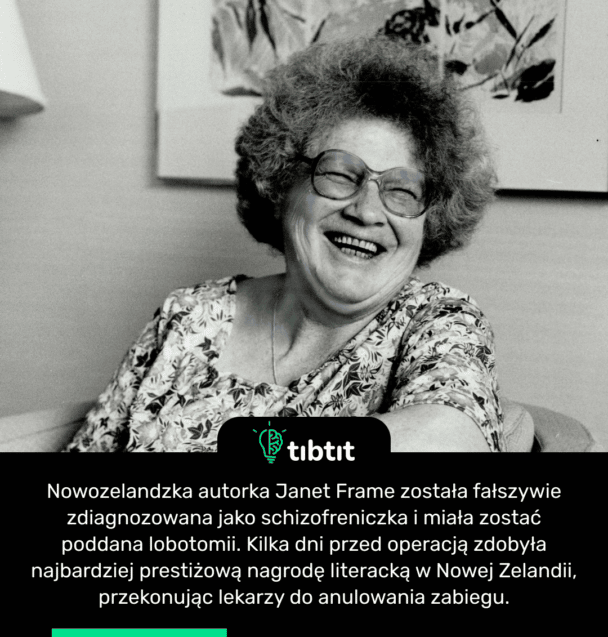 Nowozelandzka autorka Janet Frame została fałszywie zdiagnozowana jako schizofreniczka i miała zostać poddana lobotomii. Kilka dni przed operacją zdobyła najbardziej prestiżową nagrodę literacką w Nowej Zelandii, przekonując lekarzy do anulowania zabiegu.