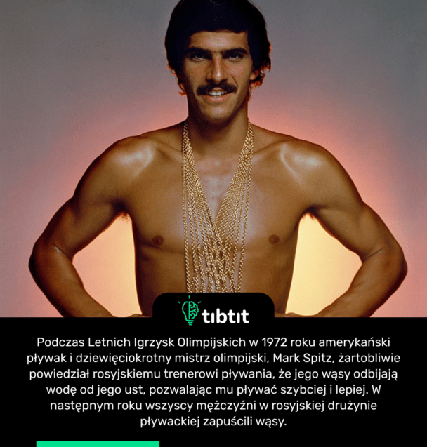 Podczas Letnich Igrzysk Olimpijskich w 1972 roku amerykański pływak i dziewięciokrotny mistrz olimpijski, Mark Spitz, żartobliwie powiedział rosyjskiemu trenerowi pływania, że jego wąsy odbijają wodę od jego ust, pozwalając mu pływać szybciej i lepiej. W następnym roku wszyscy mężczyźni w rosyjskiej drużynie pływackiej zapuścili wąsy.
