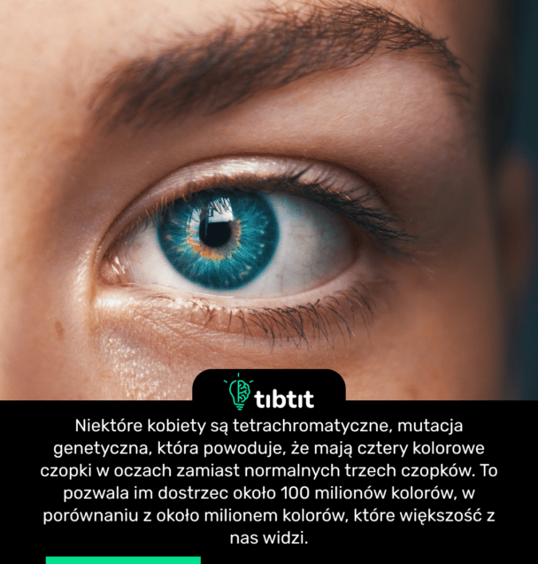 Niektóre kobiety są tetrachromatyczne, mutacja genetyczna, która powoduje, że mają cztery kolorowe czopki w oczach zamiast normalnych trzech czopków. To pozwala im dostrzec około 100 milionów kolorów, w porównaniu z około milionem kolorów, które większość z nas widzi.