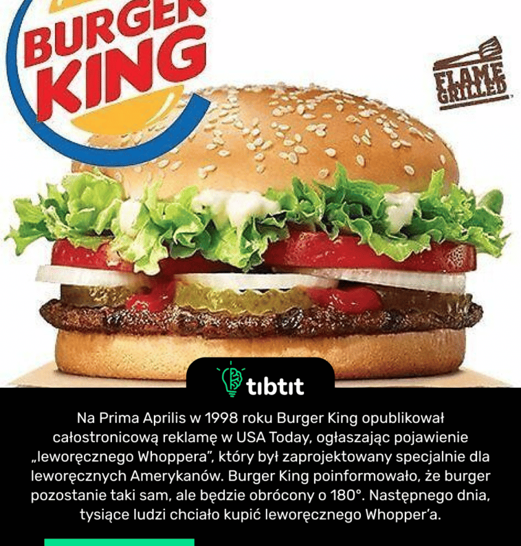 Na Prima Aprilis w 1998 roku Burger King opublikował całostronicową reklamę w USA Today, ogłaszając pojawienie „leworęcznego Whoppera”, który był zaprojektowany specjalnie dla leworęcznych Amerykanów. Burger King poinformowało, że burger pozostanie taki sam, ale będzie obrócony o 180°. Następnego dnia, tysiące ludzi chciało kupić leworęcznego Whopper’a.