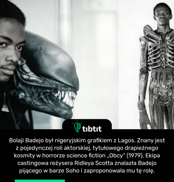 Bolaji Badejo był nigeryjskim grafikiem z Lagos. Znany jest z pojedynczej roli aktorskiej, tytułowego drapieżnego kosmity w horrorze science fiction „Obcy” (1979). Ekipa castingowa reżysera Ridleya Scotta znalazła Badejo pijącego w barze Soho i zaproponowała mu tę rolę.