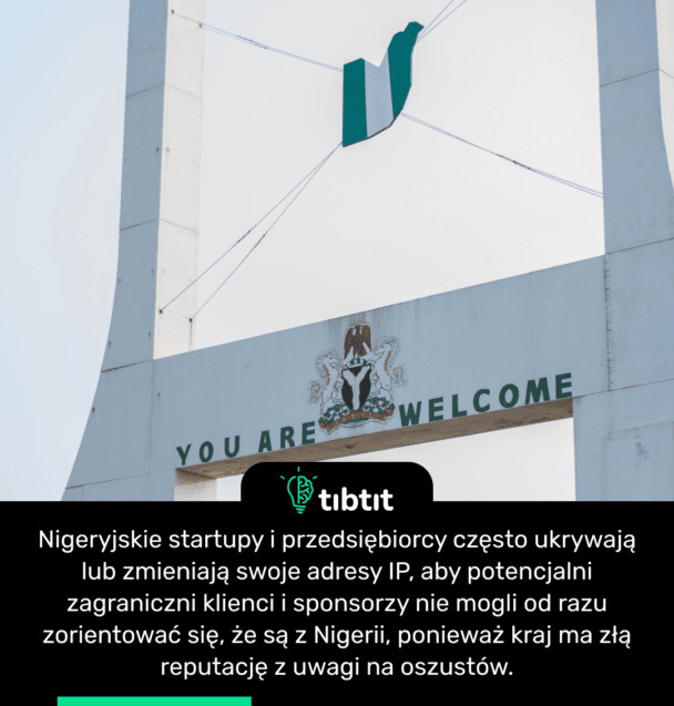 Nigeryjskie startupy i przedsiębiorcy często ukrywają lub zmieniają swoje adresy IP, aby potencjalni zagraniczni klienci i sponsorzy nie mogli od razu zorientować się, że są z Nigerii, ponieważ kraj ma złą reputację z uwagi na oszustów.