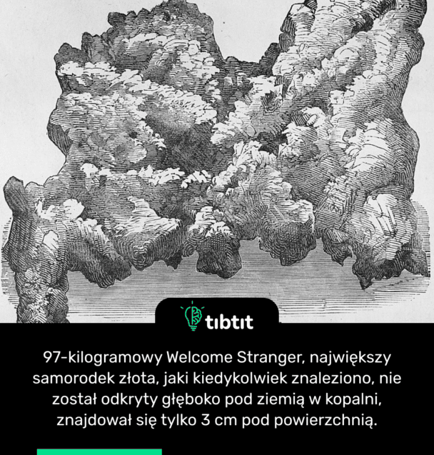 97-kilogramowy Welcome Stranger, największy samorodek złota, jaki kiedykolwiek znaleziono, nie został odkryty głęboko pod ziemią w kopalni, znajdował się tylko 3 cm pod powierzchnią.