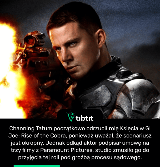 Channing Tatum początkowo odrzucił rolę Księcia w GI Joe: Rise of the Cobra, ponieważ uważał, że scenariusz jest okropny. Jednak odkąd aktor podpisał umowę na trzy filmy z Paramount Pictures, studio zmusiło go do przyjęcia tej roli pod groźbą procesu sądowego.
