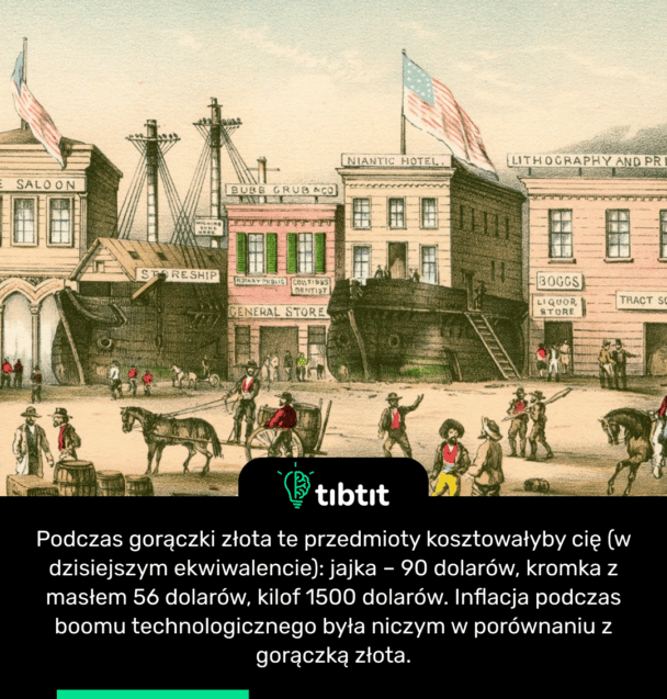 Podczas gorączki złota te przedmioty kosztowałyby cię (w dzisiejszym ekwiwalencie): jajka – 90 dolarów, kromka z masłem 56 dolarów, kilof 1500 dolarów. Inflacja podczas boomu technologicznego była niczym w porównaniu z gorączką złota.