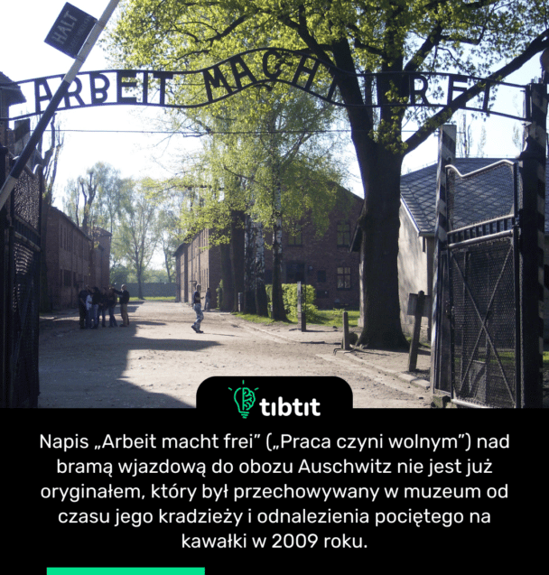 Napis „Arbeit macht frei” („Praca czyni wolnym”) nad bramą wjazdową do obozu Auschwitz nie jest już oryginałem, który był przechowywany w muzeum od czasu jego kradzieży i odnalezienia pociętego na kawałki w 2009 roku.