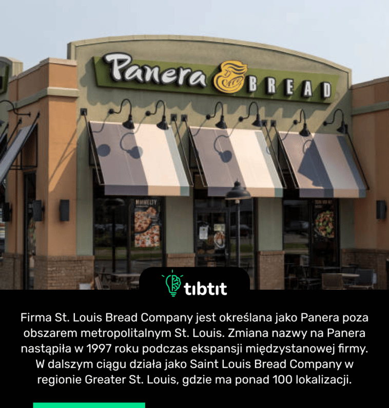 Firma St. Louis Bread Company jest określana jako Panera poza obszarem metropolitalnym St. Louis. Zmiana nazwy na Panera nastąpiła w 1997 roku podczas ekspansji międzystanowej firmy. W dalszym ciągu działa jako Saint Louis Bread Company w regionie Greater St. Louis, gdzie ma ponad 100 lokalizacji.