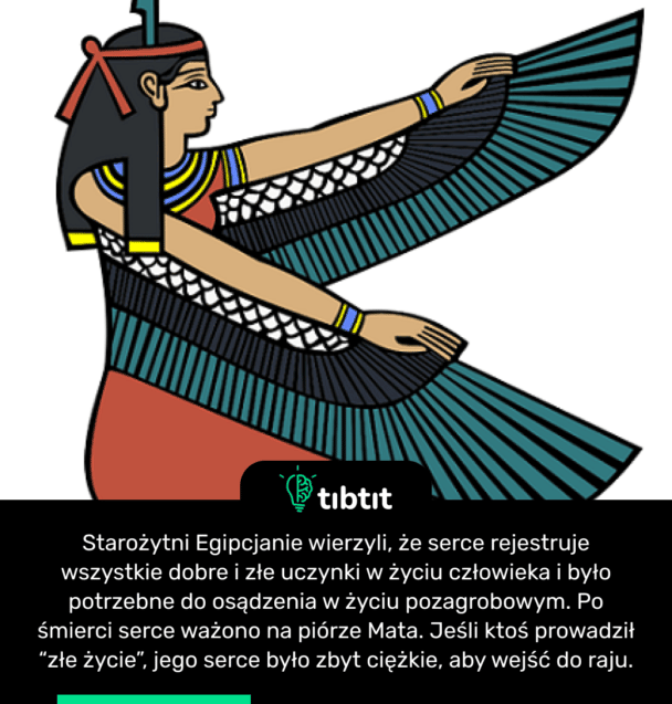 Starożytni Egipcjanie wierzyli, że serce rejestruje wszystkie dobre i złe uczynki w życiu człowieka i było potrzebne do osądzenia w życiu pozagrobowym. Po śmierci serce ważono na piórze Mata. Jeśli ktoś prowadził “złe życie”, jego serce było zbyt ciężkie, aby wejść do raju.