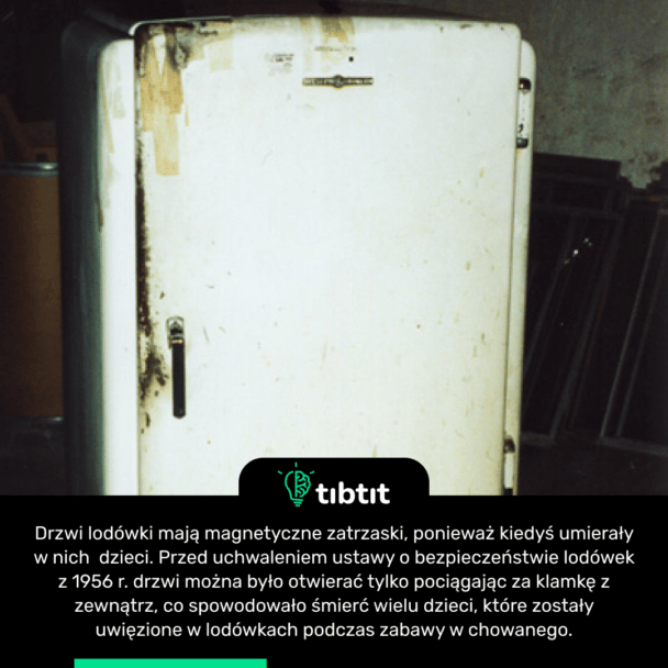 Drzwi lodówki mają magnetyczne zatrzaski, ponieważ kiedyś umierały w nich dzieci. Przed uchwaleniem ustawy o bezpieczeństwie lodówek z 1956 r. drzwi można było otwierać tylko pociągając za klamkę z zewnątrz, co spowodowało śmierć wielu dzieci, które zostały uwięzione w lodówkach podczas zabawy w chowanego.