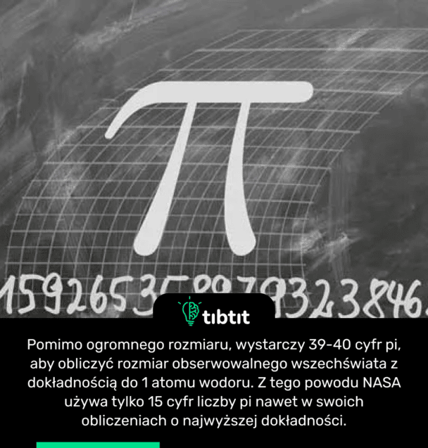 Pomimo ogromnego rozmiaru, wystarczy 39-40 cyfr pi, aby obliczyć rozmiar obserwowalnego wszechświata z dokładnością do 1 atomu wodoru. Z tego powodu NASA używa tylko 15 cyfr liczby pi nawet w swoich obliczeniach o najwyższej dokładności.