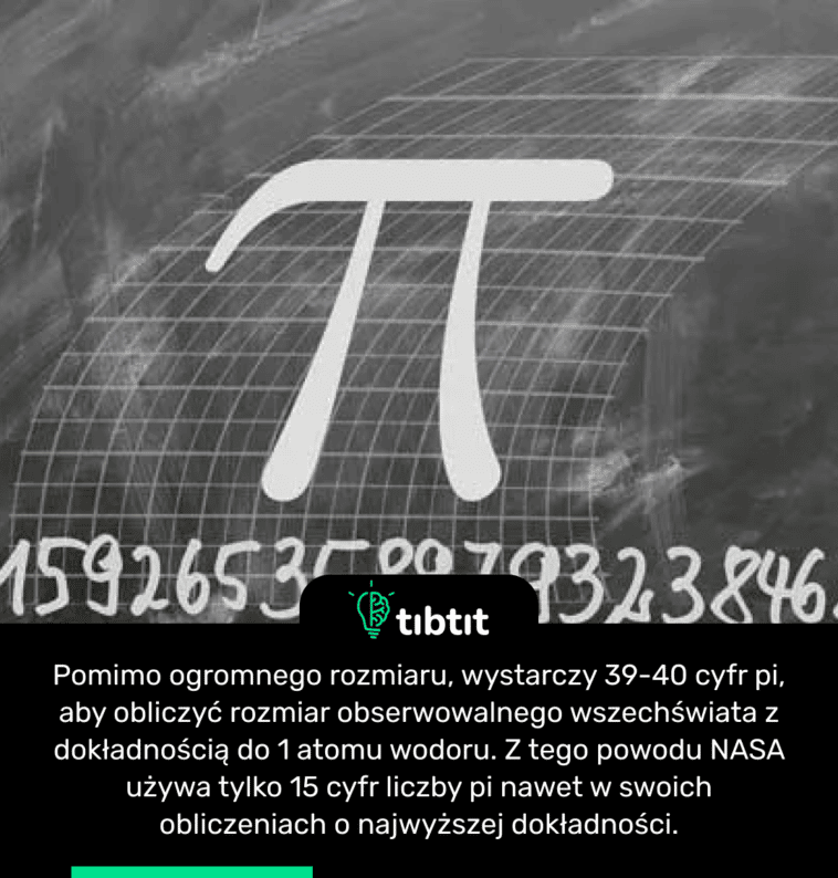 Pomimo ogromnego rozmiaru, wystarczy 39-40 cyfr pi, aby obliczyć rozmiar obserwowalnego wszechświata z dokładnością do 1 atomu wodoru. Z tego powodu NASA używa tylko 15 cyfr liczby pi nawet w swoich obliczeniach o najwyższej dokładności.