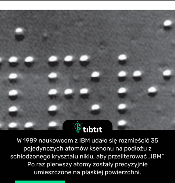 W 1989 naukowcom z IBM udało się rozmieścić 35 pojedynczych atomów ksenonu na podłożu ze schłodzonego kryształu niklu, aby przeliterować „IBM”. Po raz pierwszy atomy zostały precyzyjnie umieszczone na płaskiej powierzchni.