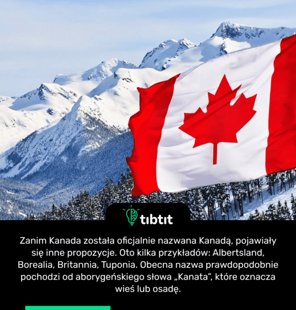 Zanim Kanada została oficjalnie nazwana Kanadą, pojawiały się inne propozycje. Oto kilka przykładów: Albertsland, Borealia, Britannia, Tuponia. Obecna nazwa prawdopodobnie pochodzi od aborygeńskiego słowa „Kanata”, które oznacza wieś lub osadę.