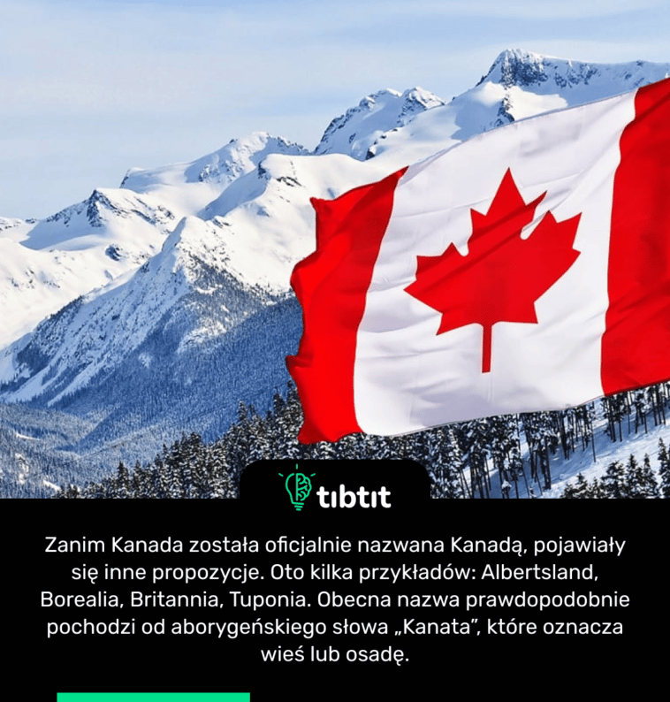 Zanim Kanada została oficjalnie nazwana Kanadą, pojawiały się inne propozycje. Oto kilka przykładów: Albertsland, Borealia, Britannia, Tuponia. Obecna nazwa prawdopodobnie pochodzi od aborygeńskiego słowa „Kanata”, które oznacza wieś lub osadę.