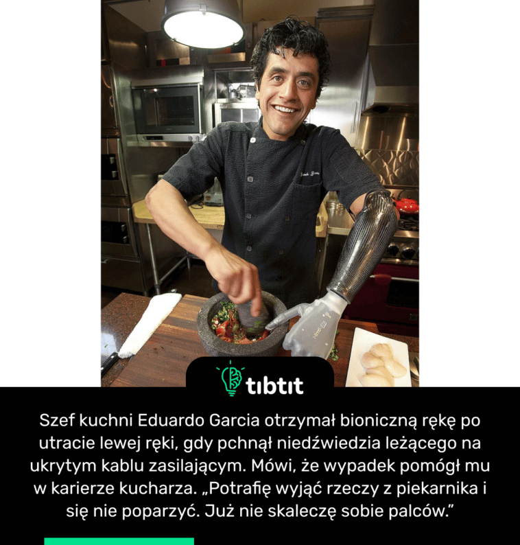 Szef kuchni Eduardo Garcia otrzymał bioniczną rękę po utracie lewej ręki, gdy pchnął niedźwiedzia leżącego na ukrytym kablu zasilającym. Mówi, że wypadek pomógł mu w karierze kucharza. „Potrafię wyjąć rzeczy z piekarnika i się nie poparzyć. Już nie skaleczę sobie palców.”