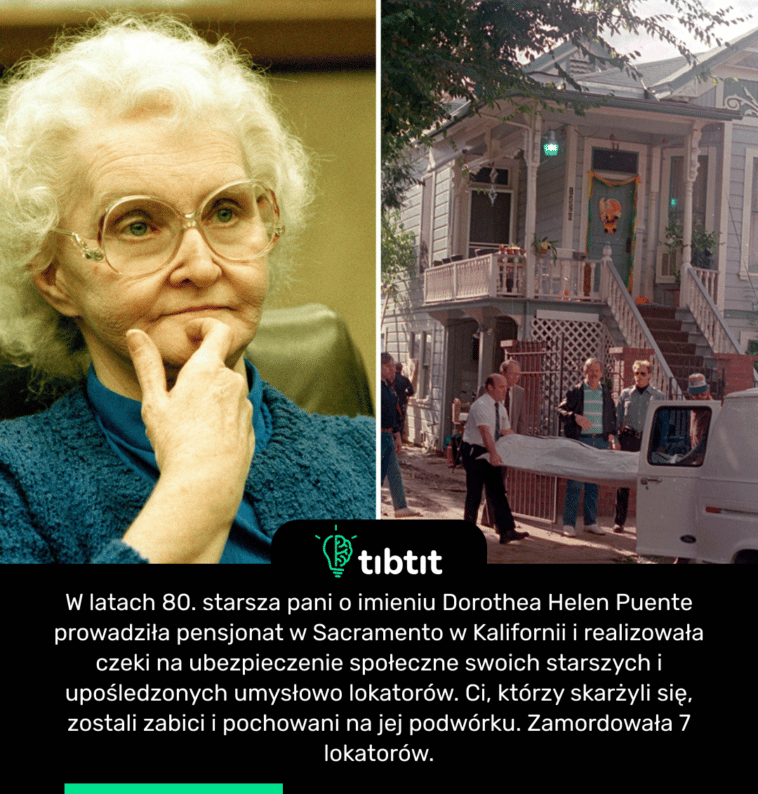 W latach 80. starsza pani o imieniu Dorothea Helen Puente prowadziła pensjonat w Sacramento w Kalifornii i realizowała czeki na ubezpieczenie społeczne swoich starszych i upośledzonych umysłowo lokatorów. Ci, którzy skarżyli się, zostali zabici i pochowani na jej podwórku. Zamordowała 7 lokatorów.