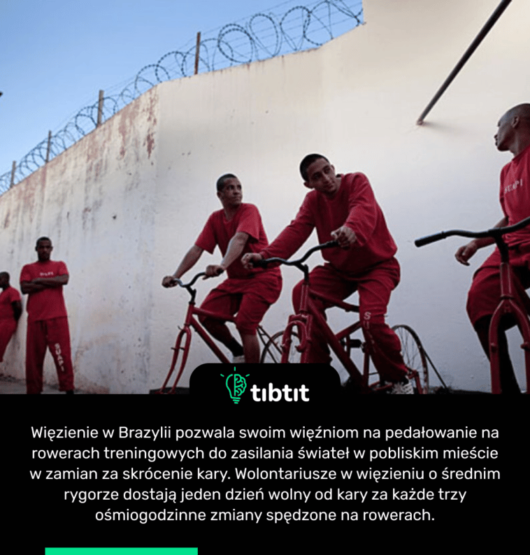 Więzienie w Brazylii pozwala swoim więźniom na pedałowanie na rowerach treningowych do zasilania świateł w pobliskim mieście w zamian za skrócenie kary. Wolontariusze w więzieniu o średnim rygorze dostają jeden dzień wolny od kary za każde trzy ośmiogodzinne zmiany spędzone na rowerach.