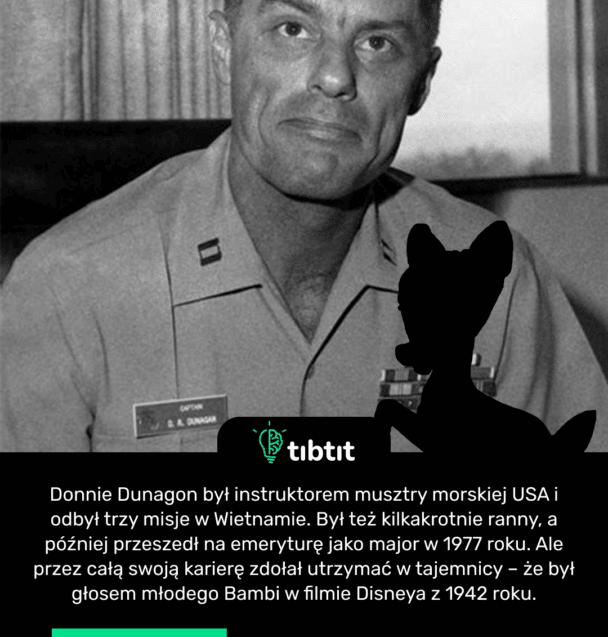 Donnie Dunagon był instruktorem musztry morskiej USA i odbył trzy misje w Wietnamie. Był też kilkakrotnie ranny, a później przeszedł na emeryturę jako major w 1977 roku. Ale przez całą swoją karierę zdołał utrzymać w tajemnicy – że był głosem młodego Bambi w filmie Disneya z 1942 roku.