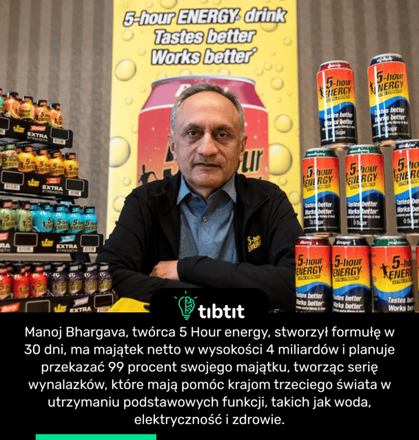 Manoj Bhargava, twórca 5 Hour energy, stworzył formułę w 30 dni, ma majątek netto w wysokości 4 miliardów i planuje przekazać 99 procent swojego majątku, tworząc serię wynalazków, które mają pomóc krajom trzeciego świata w utrzymaniu podstawowych funkcji, takich jak woda, elektryczność i zdrowie.