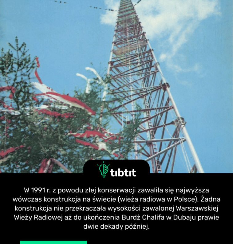 W 1991 r. z powodu złej konserwacji zawaliła się najwyższa wówczas konstrukcja na świecie (wieża radiowa w Polsce). Żadna konstrukcja nie przekraczała wysokości zawalonej Warszawskiej Wieży Radiowej aż do ukończenia Burdż Chalifa w Dubaju prawie dwie dekady później.