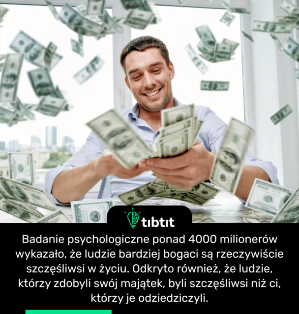 Badanie psychologiczne ponad 4000 milionerów wykazało, że ludzie bardziej bogaci są rzeczywiście szczęśliwsi w życiu. Odkryto również, że ludzie, którzy zdobyli swój majątek, byli szczęśliwsi niż ci, którzy je odziedziczyli.