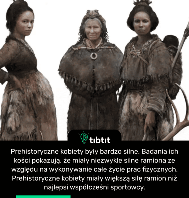 Prehistoryczne kobiety były bardzo silne. Badania ich kości pokazują, że miały niezwykle silne ramiona ze względu na wykonywanie całe życie prac fizycznych. Prehistoryczne kobiety miały większą siłę ramion niż najlepsi współcześni sportowcy.