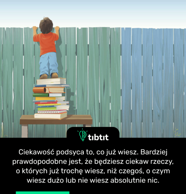 Ciekawość podsyca to, co już wiesz. Bardziej prawdopodobne jest, że będziesz ciekaw rzeczy, o których już trochę wiesz, niż czegoś, o czym wiesz dużo lub nie wiesz absolutnie nic.