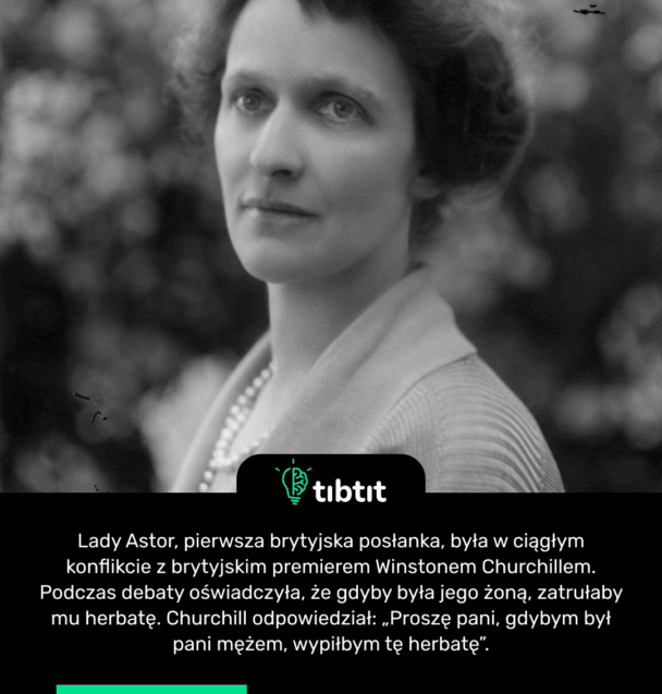 Lady Astor, pierwsza brytyjska posłanka, była w ciągłym konflikcie z brytyjskim premierem Winstonem Churchillem. Podczas debaty oświadczyła, że ​​gdyby była jego żoną, zatrułaby mu herbatę. Churchill odpowiedział: „Proszę pani, gdybym był pani mężem, wypiłbym tę herbatę”.
