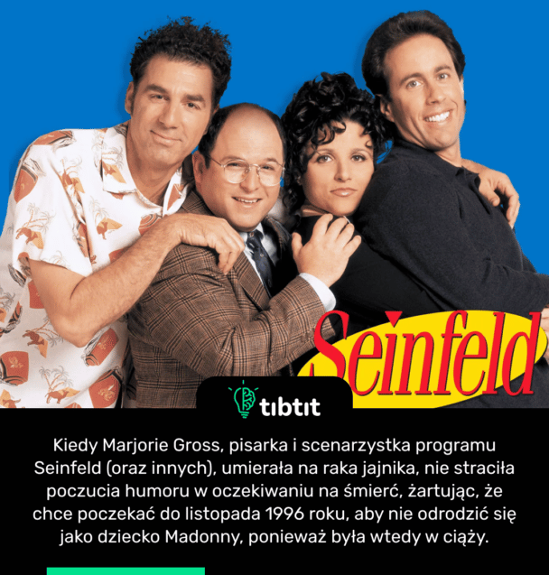 Kiedy Marjorie Gross, pisarka i scenarzystka programu Seinfeld (oraz innych), umierała na raka jajnika, nie straciła poczucia humoru w oczekiwaniu na śmierć, żartując, że chce poczekać do listopada 1996 roku, aby nie odrodzić się jako dziecko Madonny, ponieważ była wtedy w ciąży.