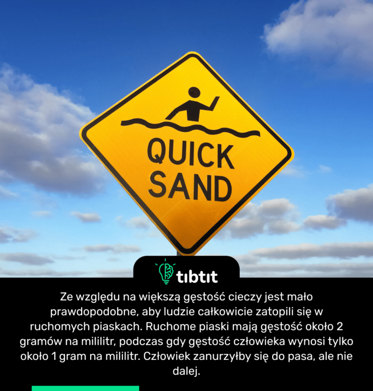 Ze względu na większą gęstość cieczy jest mało prawdopodobne, aby ludzie całkowicie zatopili się w ruchomych piaskach. Ruchome piaski mają gęstość około 2 gramów na mililitr, podczas gdy gęstość człowieka wynosi tylko około 1 gram na mililitr. Człowiek zanurzyłby się do pasa, ale nie dalej.